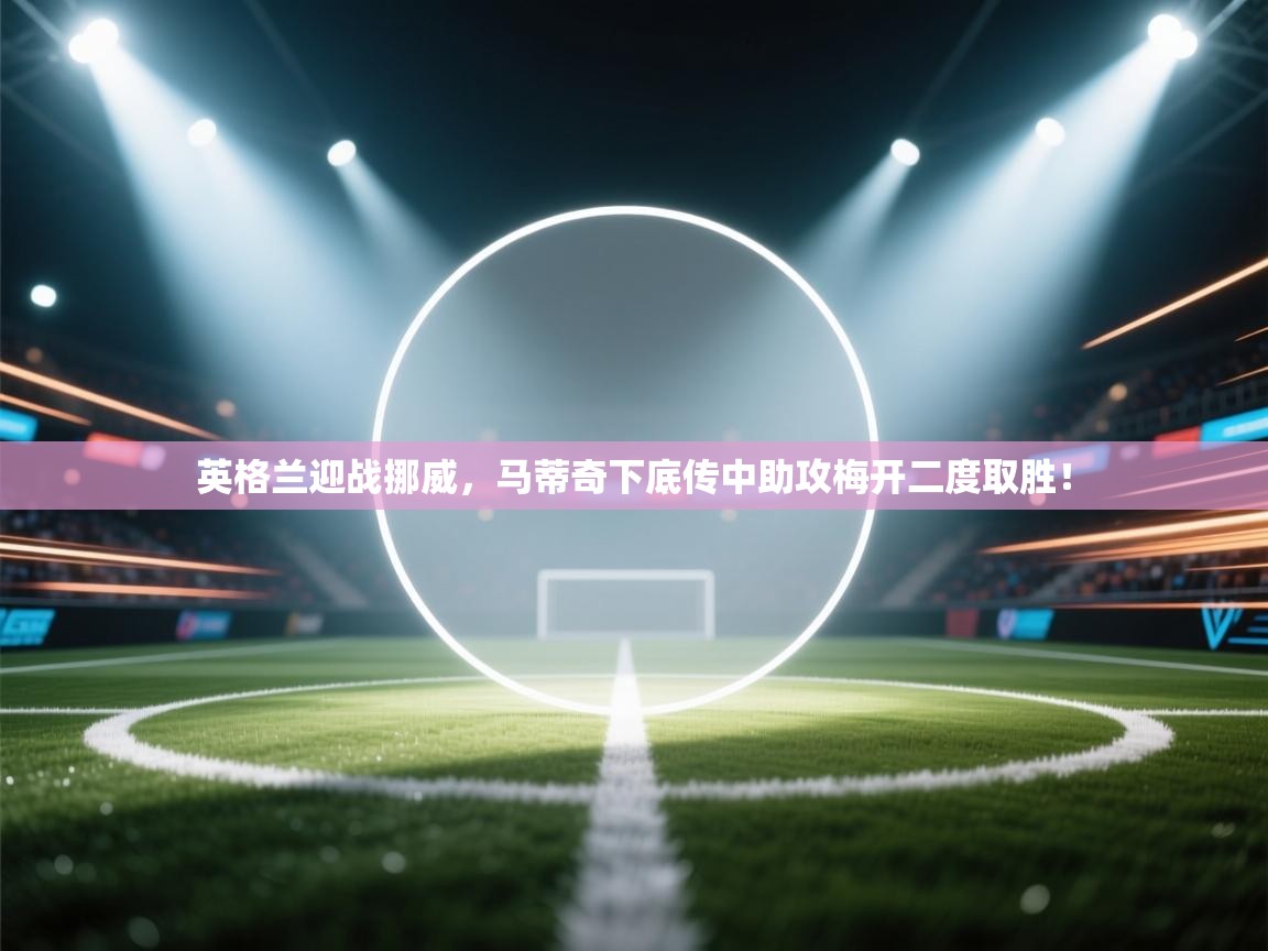 英格兰迎战挪威,马蒂奇下底传中助攻梅开二度取胜! 第1张